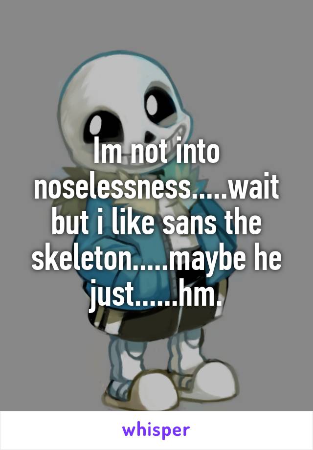 Im not into noselessness.....wait but i like sans the skeleton.....maybe he just......hm.