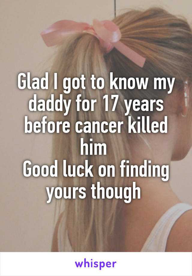 Glad I got to know my daddy for 17 years before cancer killed him 
Good luck on finding yours though 