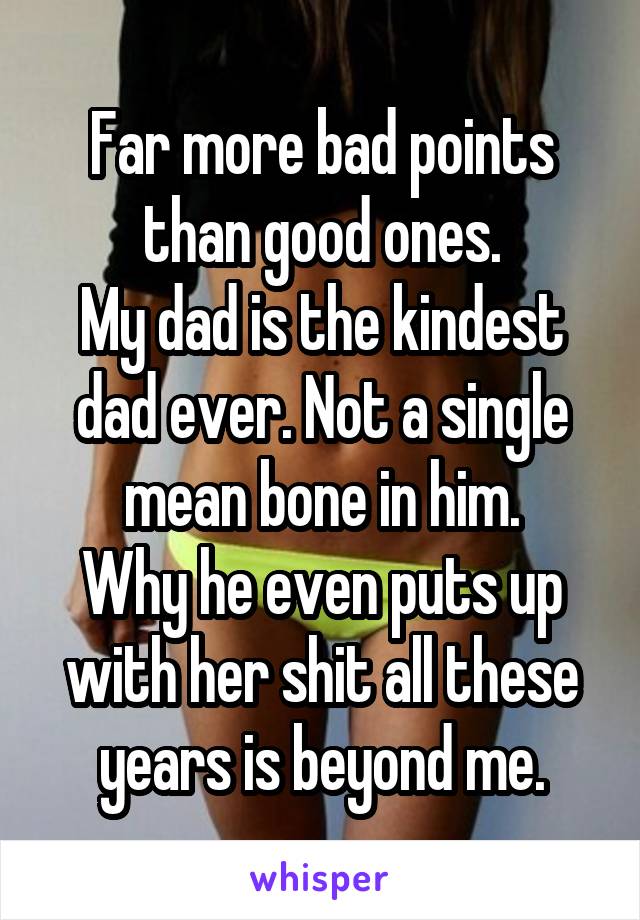 Far more bad points than good ones.
My dad is the kindest dad ever. Not a single mean bone in him.
Why he even puts up with her shit all these years is beyond me.