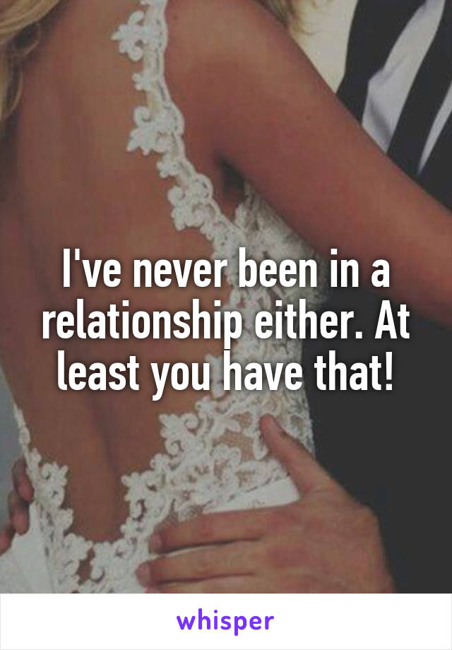 I've never been in a relationship either. At least you have that!