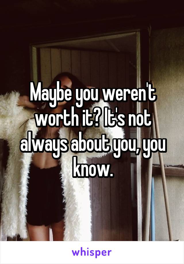 Maybe you weren't worth it? It's not always about you, you know.