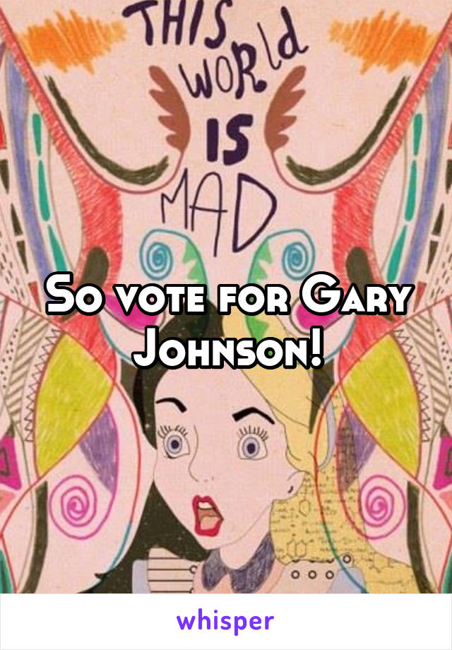 So vote for Gary Johnson!