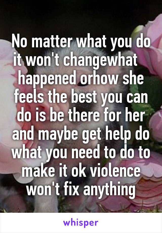 No matter what you do it won't changewhat    happened orhow she feels the best you can do is be there for her and maybe get help do what you need to do to make it ok violence won't fix anything