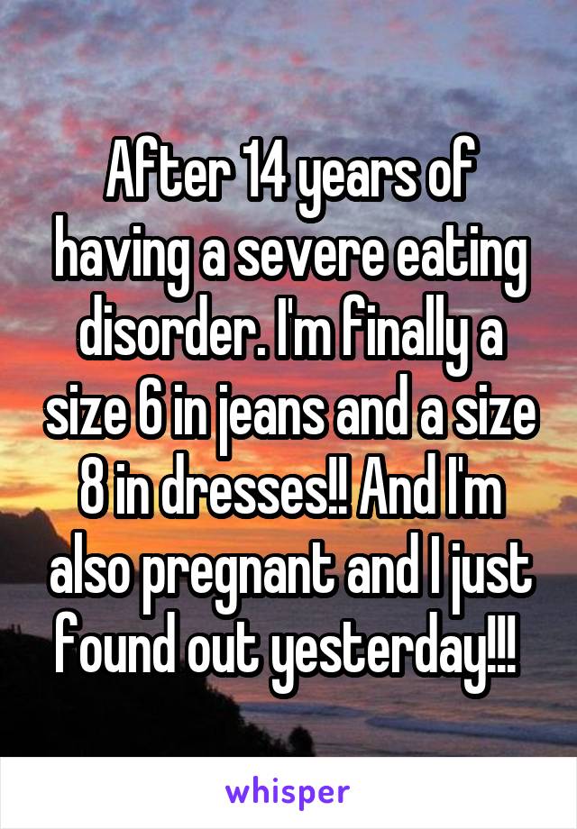 After 14 years of having a severe eating disorder. I'm finally a size 6 in jeans and a size 8 in dresses!! And I'm also pregnant and I just found out yesterday!!! 