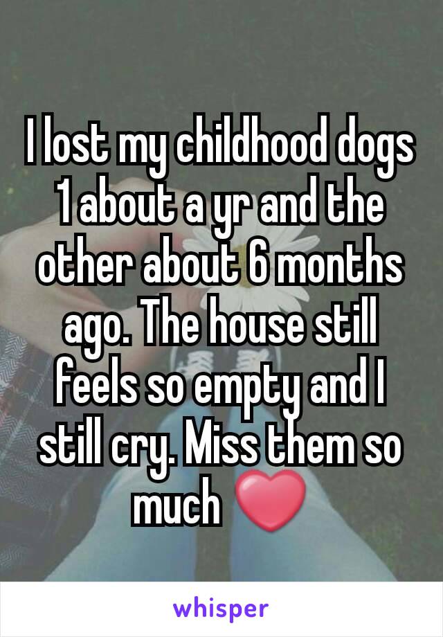 I lost my childhood dogs 1 about a yr and the other about 6 months ago. The house still feels so empty and I still cry. Miss them so much ❤