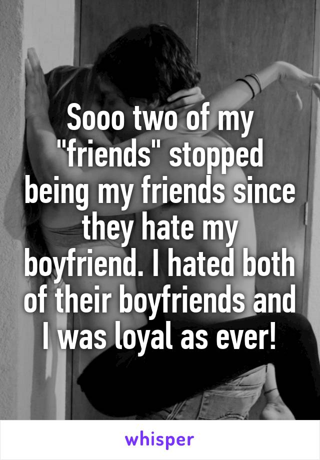 Sooo two of my "friends" stopped being my friends since they hate my boyfriend. I hated both of their boyfriends and I was loyal as ever!