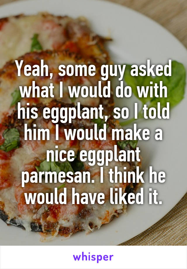 Yeah, some guy asked what I would do with his eggplant, so I told him I would make a nice eggplant parmesan. I think he would have liked it.