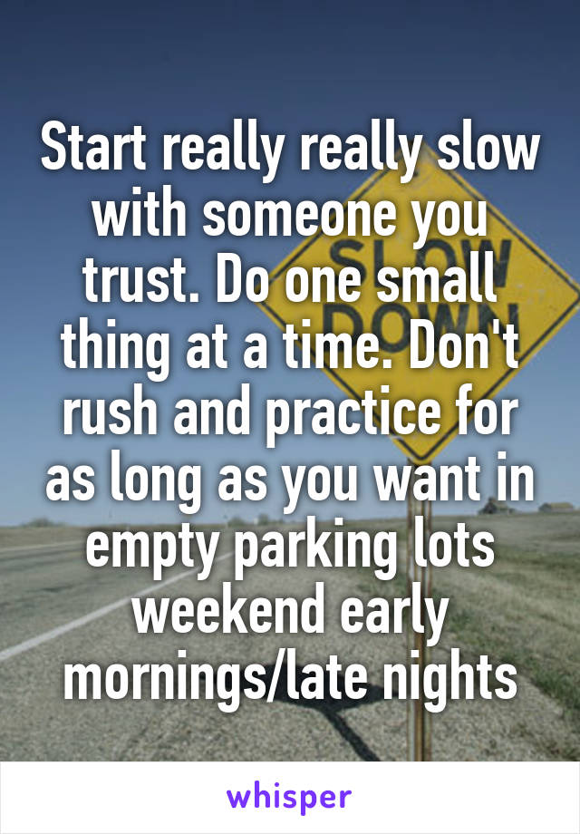 Start really really slow with someone you trust. Do one small thing at a time. Don't rush and practice for as long as you want in empty parking lots weekend early mornings/late nights