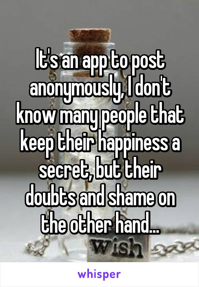 It's an app to post anonymously, I don't know many people that keep their happiness a secret, but their doubts and shame on the other hand...