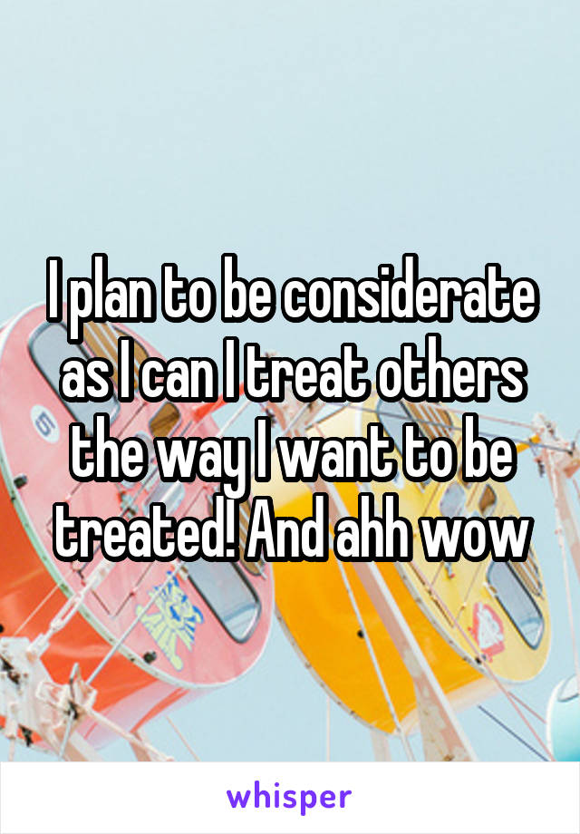 I plan to be considerate as I can I treat others the way I want to be treated! And ahh wow