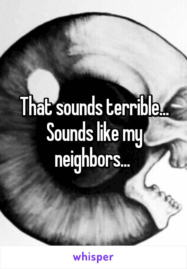 That sounds terrible... Sounds like my neighbors... 