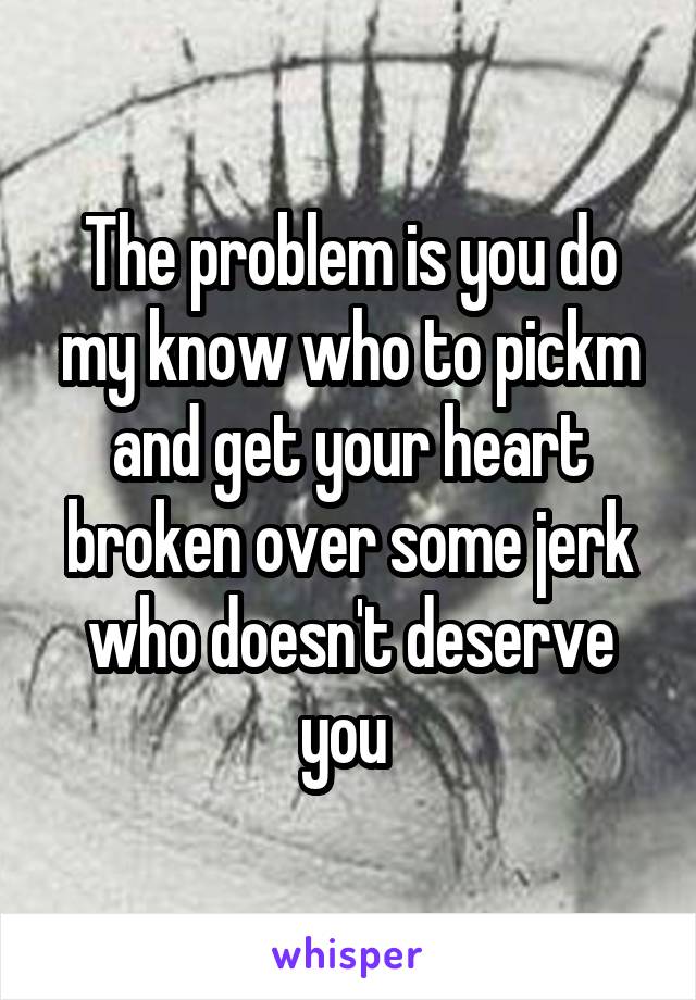 The problem is you do my know who to pickm and get your heart broken over some jerk who doesn't deserve you 