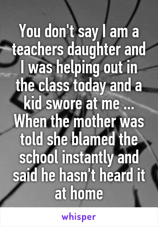 You don't say I am a teachers daughter and I was helping out in the class today and a kid swore at me ... When the mother was told she blamed the school instantly and said he hasn't heard it at home
