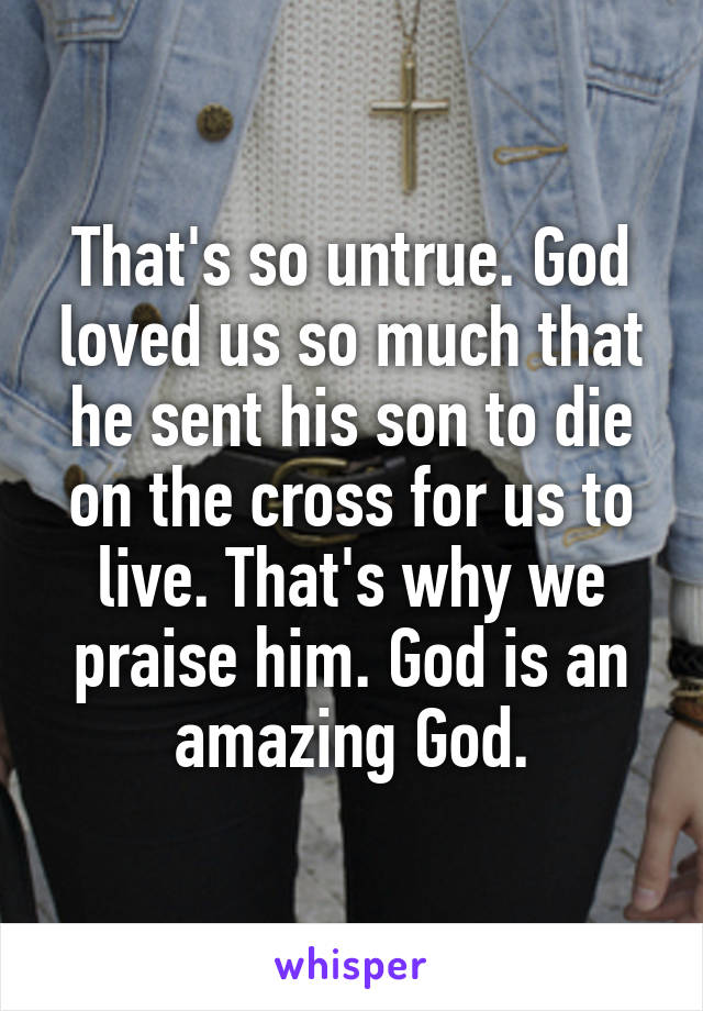 That's so untrue. God loved us so much that he sent his son to die on the cross for us to live. That's why we praise him. God is an amazing God.