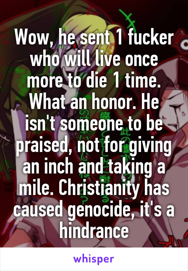 Wow, he sent 1 fucker who will live once more to die 1 time. What an honor. He isn't someone to be praised, not for giving an inch and taking a mile. Christianity has caused genocide, it's a hindrance