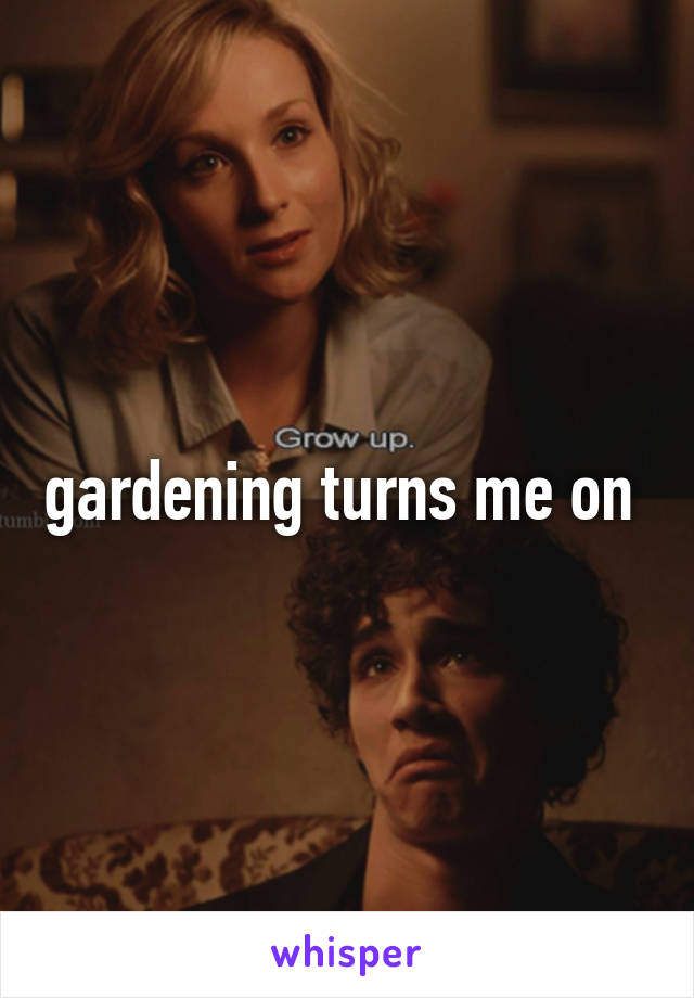 gardening turns me on 