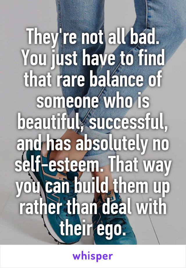 They're not all bad. You just have to find that rare balance of someone who is beautiful, successful, and has absolutely no self-esteem. That way you can build them up rather than deal with their ego.