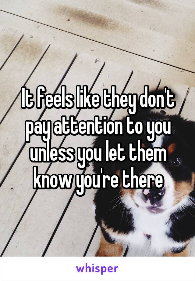 It feels like they don't pay attention to you unless you let them know you're there
