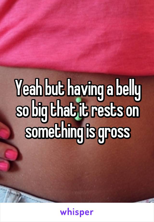 Yeah but having a belly so big that it rests on something is gross