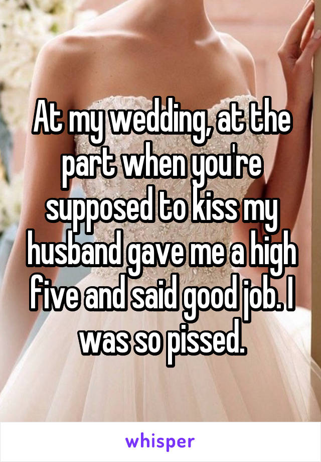 At my wedding, at the part when you're supposed to kiss my husband gave me a high five and said good job. I was so pissed.