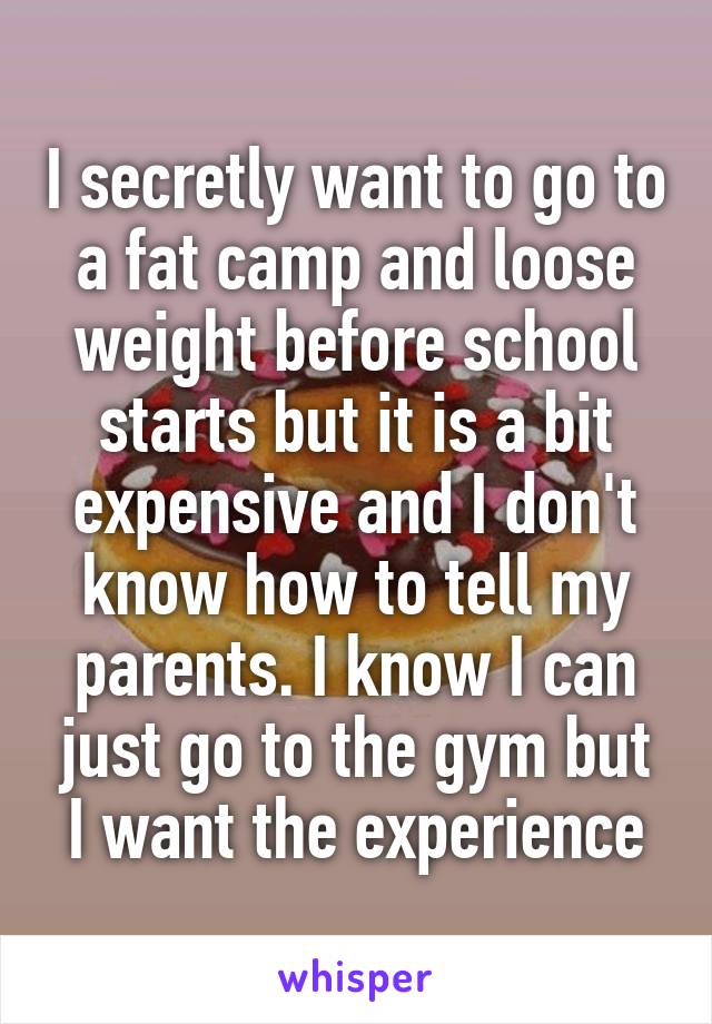 I secretly want to go to a fat camp and loose weight before school starts but it is a bit expensive and I don't know how to tell my parents. I know I can just go to the gym but I want the experience