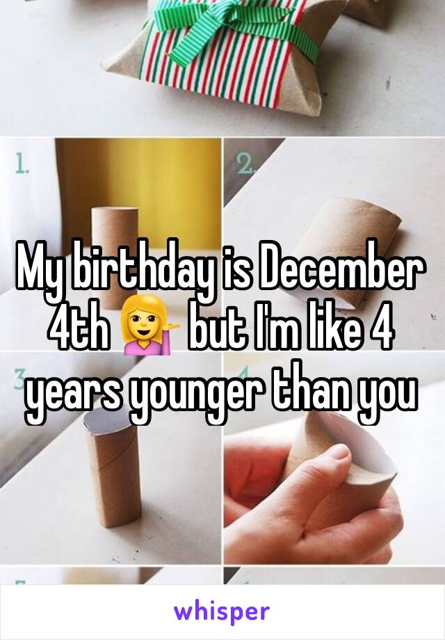 My birthday is December 4th 💁 but I'm like 4 years younger than you 