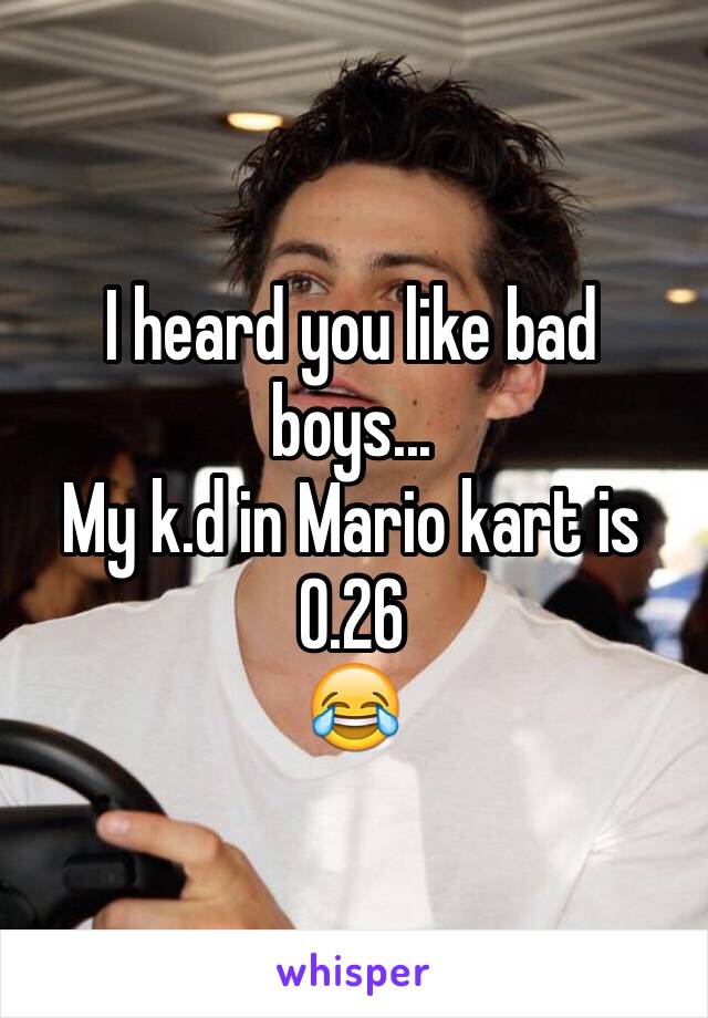 I heard you like bad boys...
My k.d in Mario kart is 0.26
😂