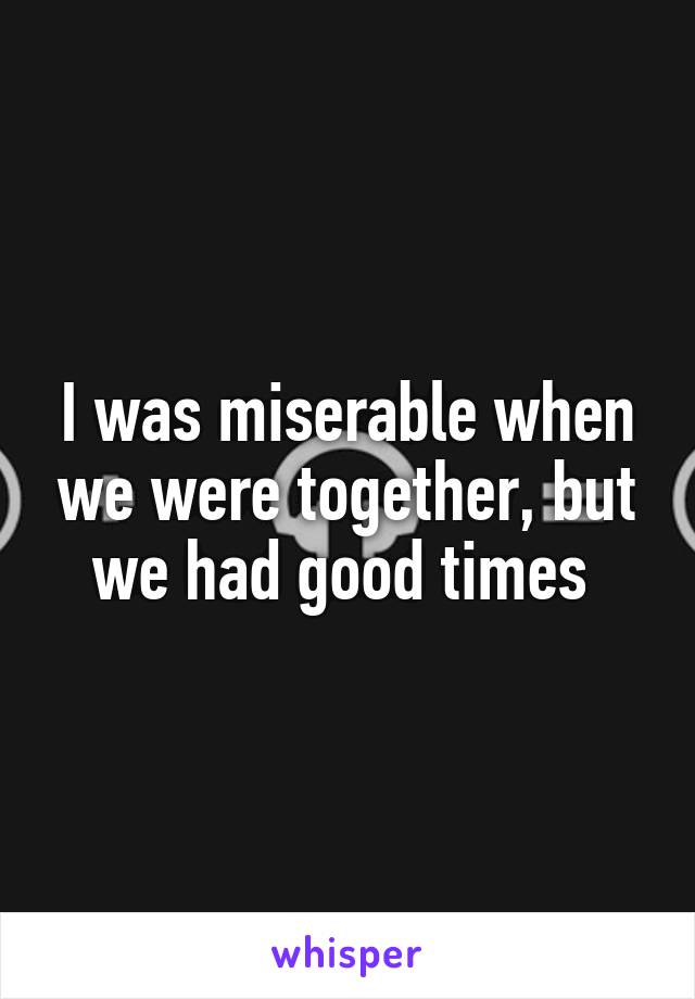 I was miserable when we were together, but we had good times 