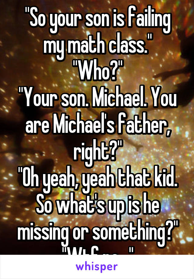 "So your son is failing my math class."
"Who?"
"Your son. Michael. You are Michael's father, right?"
"Oh yeah, yeah that kid. So what's up is he missing or something?"
"Wtf no..."