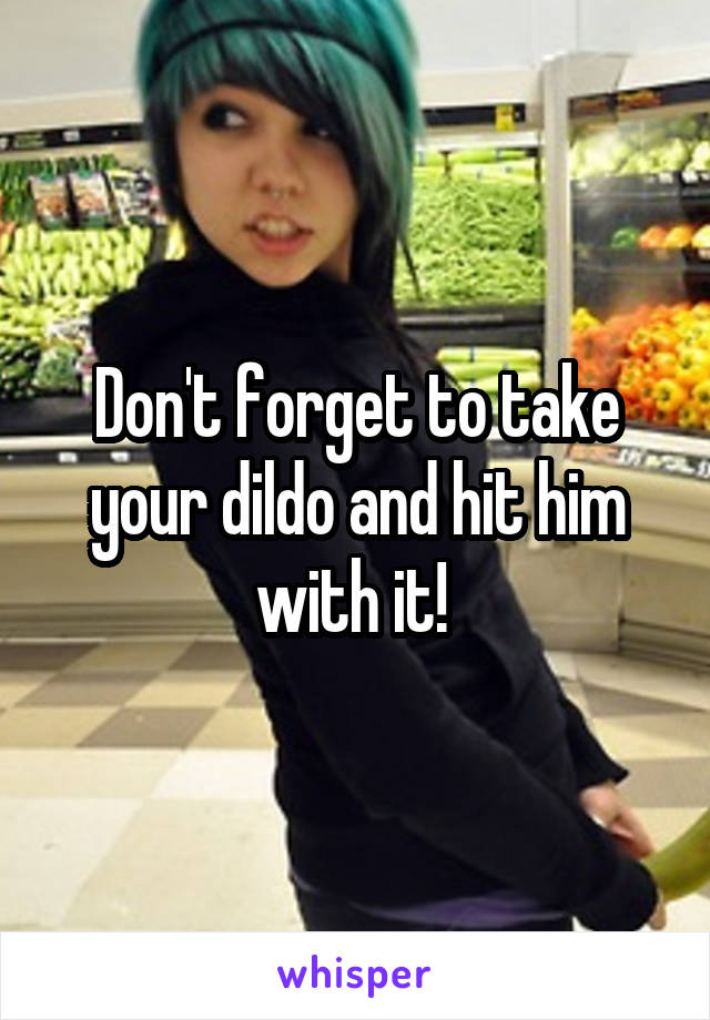 Don't forget to take your dildo and hit him with it! 