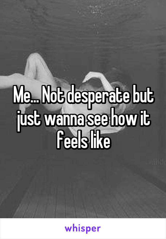 Me... Not desperate but just wanna see how it feels like