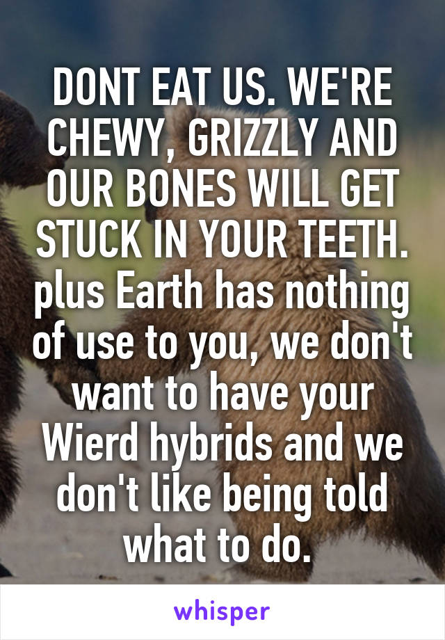 DONT EAT US. WE'RE CHEWY, GRIZZLY AND OUR BONES WILL GET STUCK IN YOUR TEETH. plus Earth has nothing of use to you, we don't want to have your Wierd hybrids and we don't like being told what to do. 