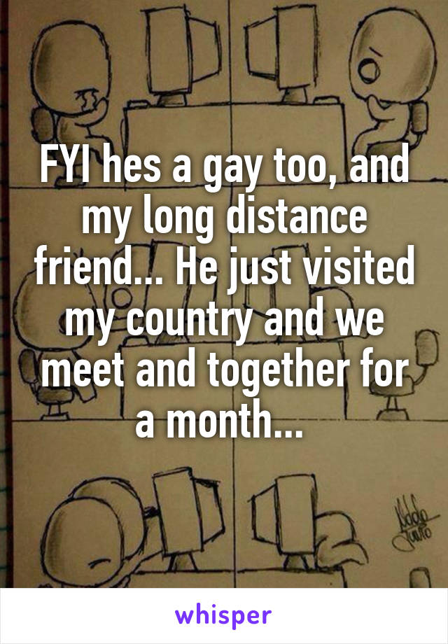 FYI hes a gay too, and my long distance friend... He just visited my country and we meet and together for a month... 
