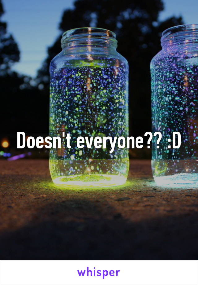 Doesn't everyone?? :D