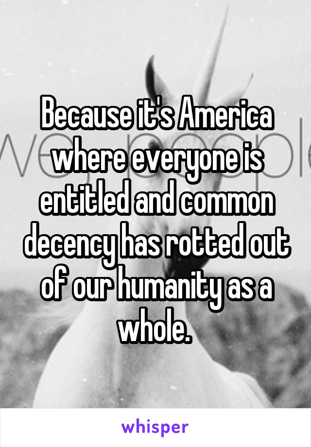 Because it's America where everyone is entitled and common decency has rotted out of our humanity as a whole. 