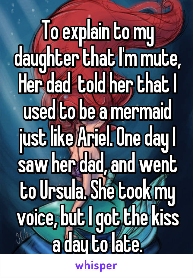 To explain to my daughter that I'm mute, Her dad  told her that I used to be a mermaid just like Ariel. One day I saw her dad, and went to Ursula. She took my voice, but I got the kiss a day to late.