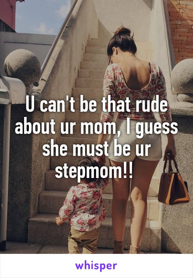 U can't be that rude about ur mom, I guess she must be ur stepmom!! 