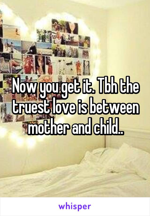 Now you get it. Tbh the truest love is between mother and child..