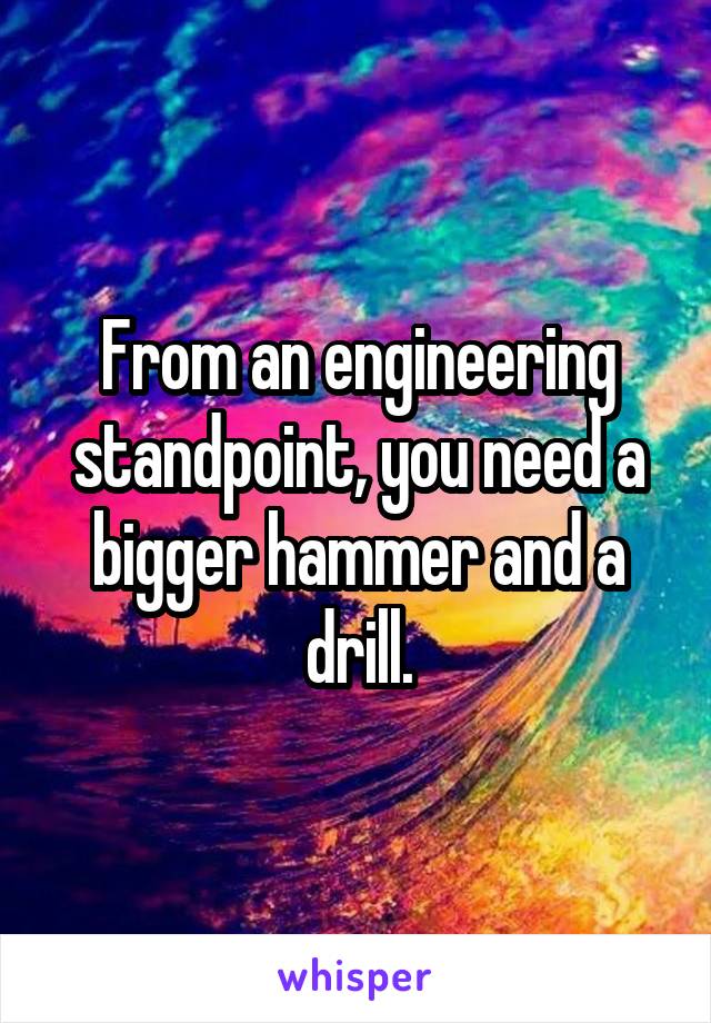 From an engineering standpoint, you need a bigger hammer and a drill.