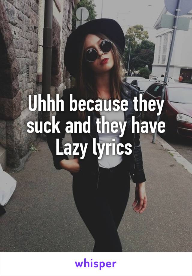 Uhhh because they suck and they have Lazy lyrics 
