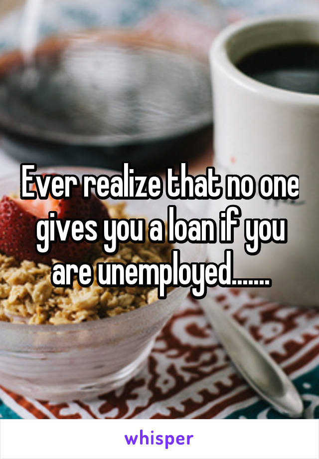 Ever realize that no one gives you a loan if you are unemployed.......