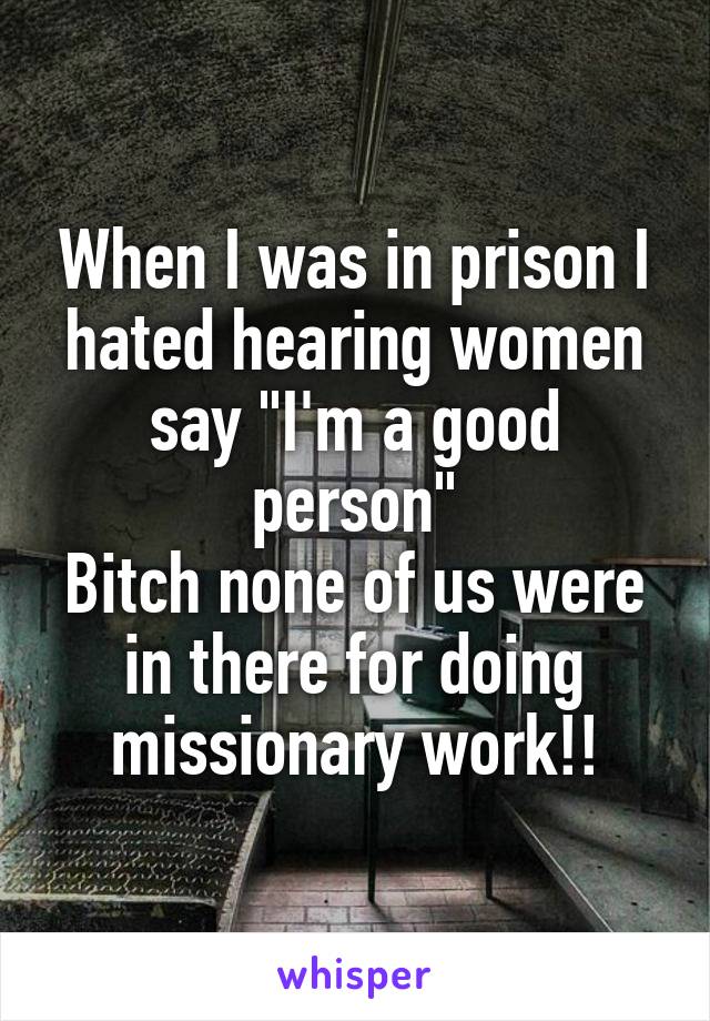 When I was in prison I hated hearing women say "I'm a good person"
Bitch none of us were in there for doing missionary work!!