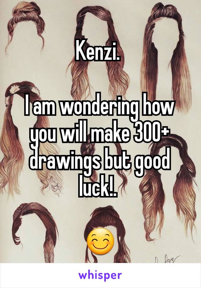 Kenzi. 

I am wondering how you will make 300+ drawings but good luck!. 

😊