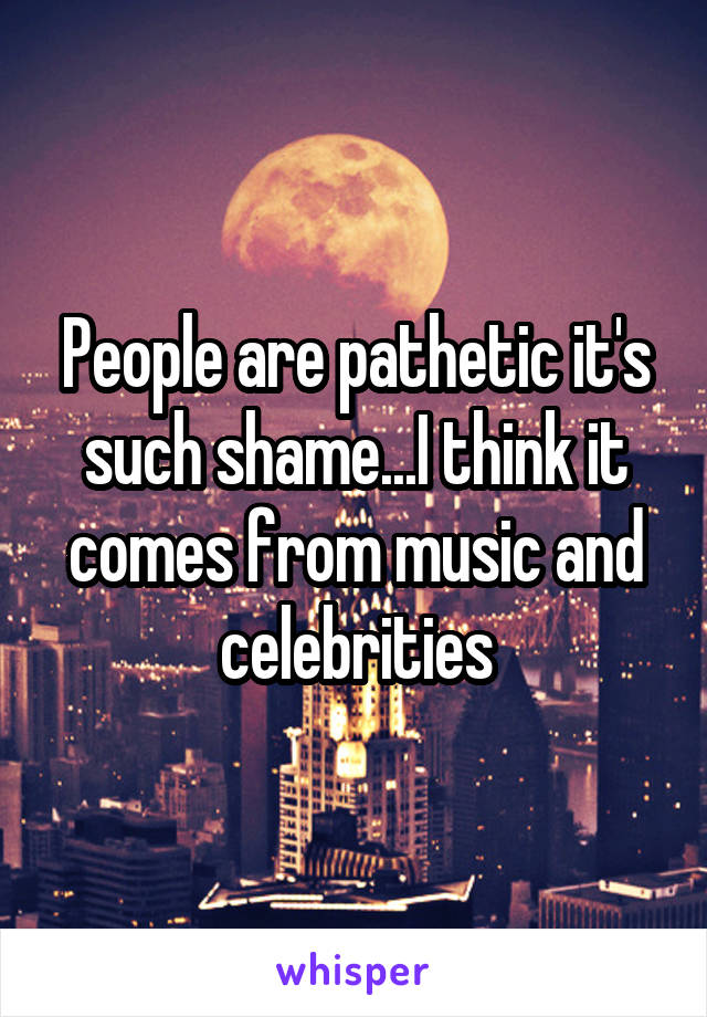 People are pathetic it's such shame...I think it comes from music and celebrities