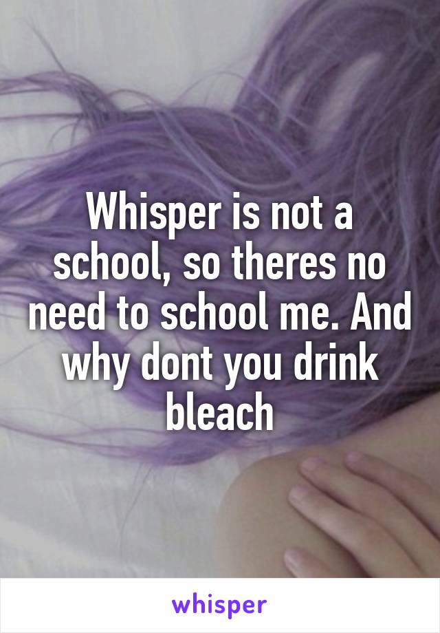 Whisper is not a school, so theres no need to school me. And why dont you drink bleach