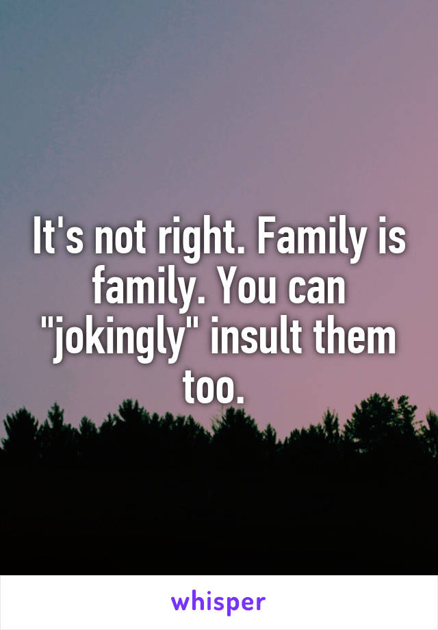 It's not right. Family is family. You can "jokingly" insult them too. 