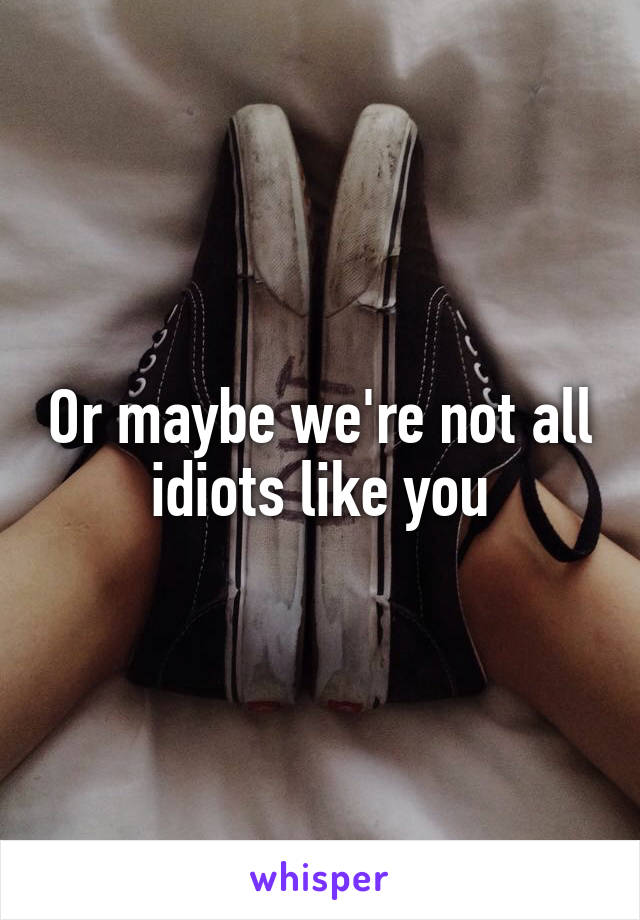 Or maybe we're not all idiots like you