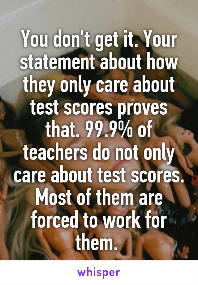 You don't get it. Your statement about how they only care about test scores proves that. 99.9% of teachers do not only care about test scores. Most of them are forced to work for them. 