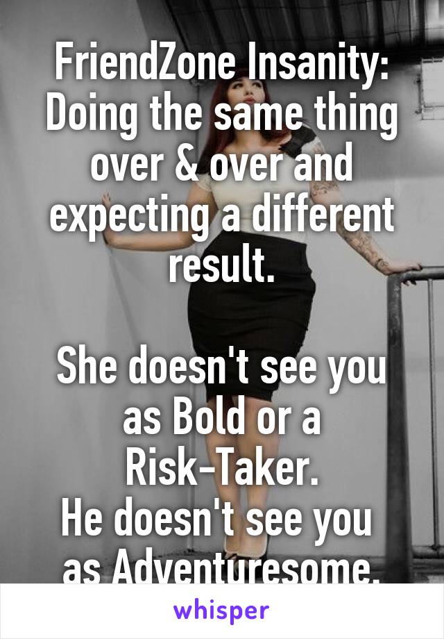 FriendZone Insanity: Doing the same thing over & over and expecting a different result.

She doesn't see you as Bold or a Risk-Taker.
He doesn't see you 
as Adventuresome.
