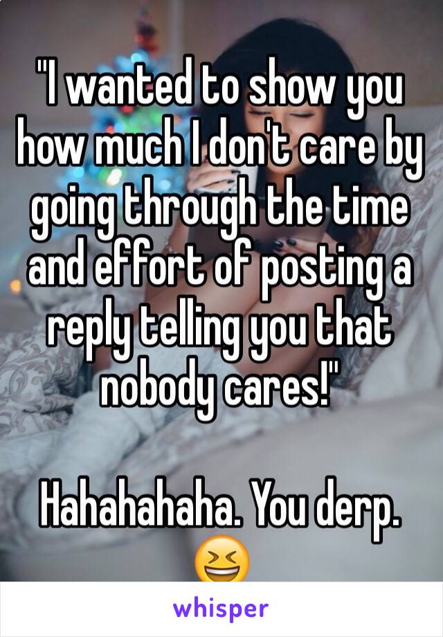 "I wanted to show you how much I don't care by going through the time and effort of posting a reply telling you that nobody cares!"

Hahahahaha. You derp. 
😆